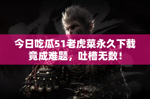 今日吃瓜51老虎菜永久下载竟成难题,吐槽无数! 今日吃瓜51老虎菜永久下载竟成难题,吐槽无数!