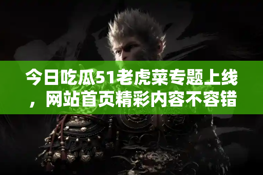 今日吃瓜51老虎菜专题上线,网站首页精彩内容不容错过 今日吃瓜51老虎菜专题上线,网站首页精彩内容不容错过