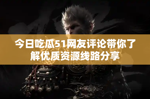 今日吃瓜51网友评论带你了解优质资源线路分享