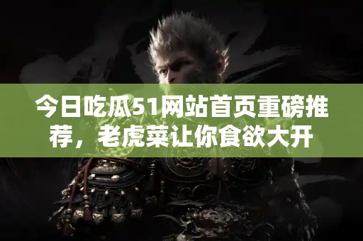 今日吃瓜51网站首页重磅推荐，老虎菜让你食欲大开