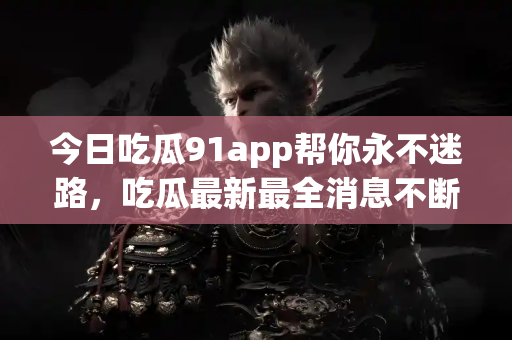 今日吃瓜91app帮你永不迷路，吃瓜最新最全消息不断