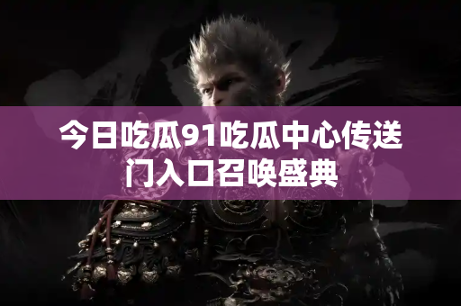 今日吃瓜91吃瓜中心传送门入口召唤盛典