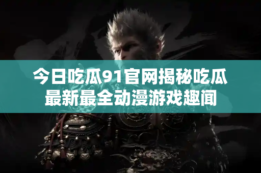 今日吃瓜91官网揭秘吃瓜最新最全动漫游戏趣闻 今日吃瓜91官网揭秘吃瓜最新最全动漫游戏趣闻