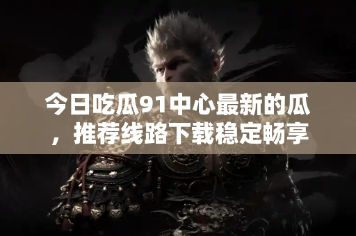 今日吃瓜91中心最新的瓜，推荐线路下载稳定畅享