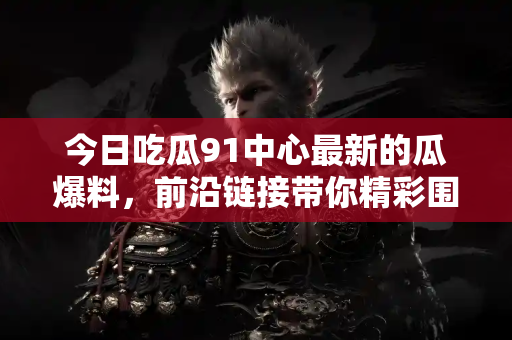 今日吃瓜91中心最新的瓜爆料,前沿链接带你精彩围观 今日吃瓜91中心最新的瓜爆料,前沿链接带你精彩围观