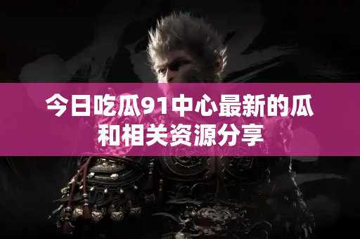 今日吃瓜91中心最新的瓜和相关资源分享