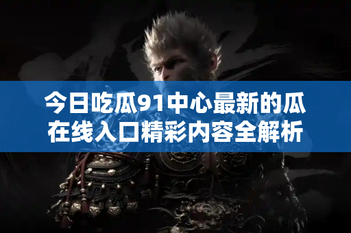 今日吃瓜91中心最新的瓜在线入口精彩内容全解析 今日吃瓜91中心最新的瓜在线入口精彩内容全解析