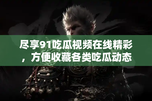 尽享91吃瓜视频在线精彩,方便收藏各类吃瓜动态 尽享91吃瓜视频在线精彩,方便收藏各类吃瓜动态