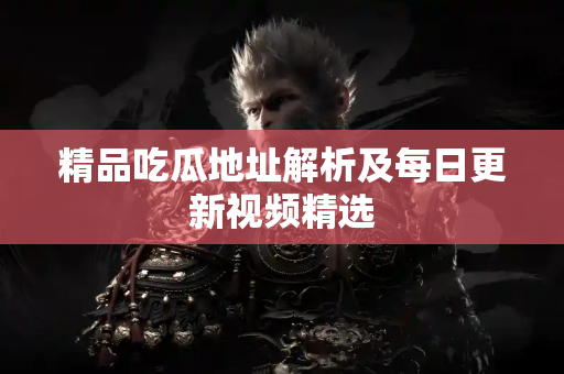 精品吃瓜地址解析及每日更新视频精选 精品吃瓜地址解析及每日更新视频精选