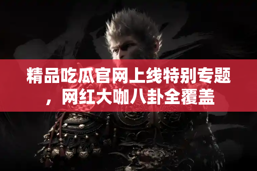 精品吃瓜官网上线特别专题，网红大咖八卦全覆盖