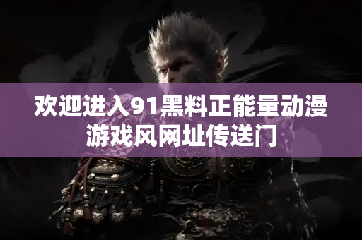 欢迎进入91黑料正能量动漫游戏风网址传送门 欢迎进入91黑料正能量动漫游戏风网址传送门