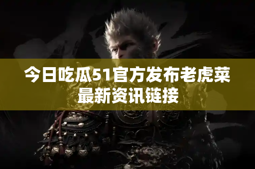 今日吃瓜51官方发布老虎菜最新资讯链接