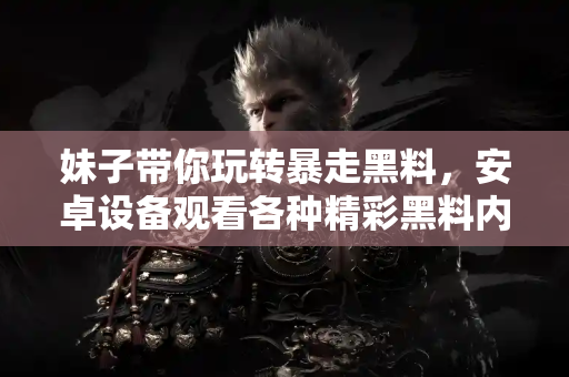 妹子带你玩转暴走黑料，安卓设备观看各种精彩黑料内幕