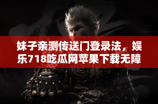 妹子亲测传送门登录法，娱乐718吃瓜网苹果下载无障碍