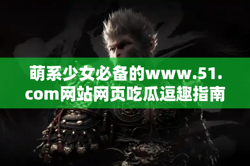 萌系少女必备的www.51.com网站网页吃瓜逗趣指南！