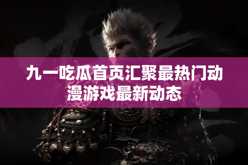 九一吃瓜首页汇聚最热门动漫游戏最新动态