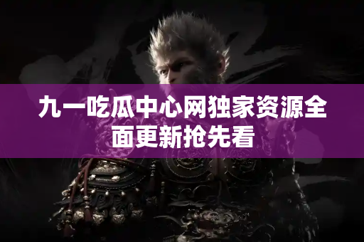 九一吃瓜中心网独家资源全面更新抢先看 九一吃瓜中心网独家资源全面更新抢先看