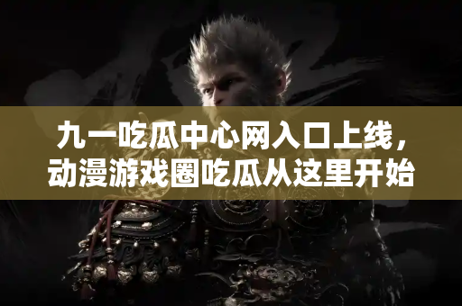 九一吃瓜中心网入口上线，动漫游戏圈吃瓜从这里开始