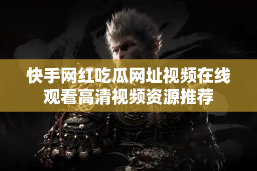 快手网红吃瓜网址视频在线观看高清视频资源推荐