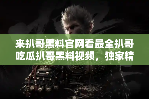 来扒哥黑料官网看最全扒哥吃瓜扒哥黑料视频，独家精彩不断