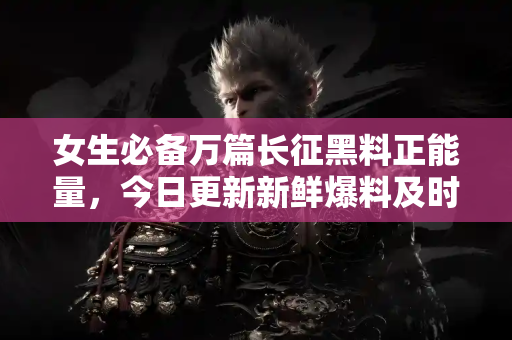 女生必备万篇长征黑料正能量，今日更新新鲜爆料及时看