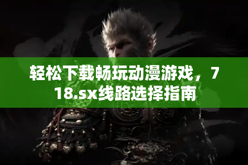 轻松下载畅玩动漫游戏,718.sx线路选择指南 轻松下载畅玩动漫游戏,718.sx线路选择指南
