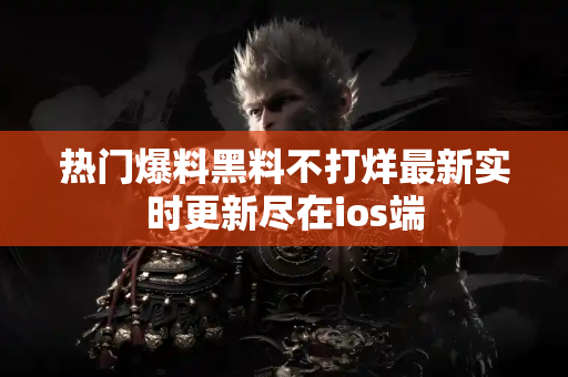 热门爆料黑料不打烊最新实时更新尽在ios端