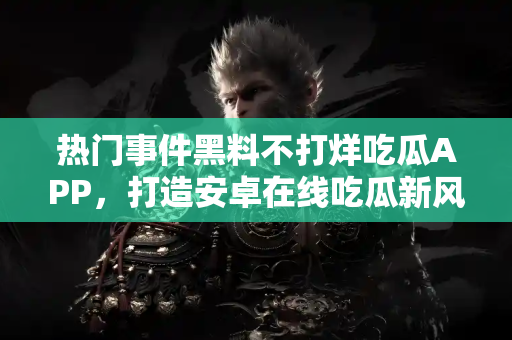 热门事件黑料不打烊吃瓜APP，打造安卓在线吃瓜新风向