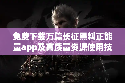 免费下载万篇长征黑料正能量app及高质量资源使用技巧