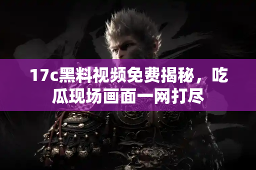 17c黑料视频免费揭秘，吃瓜现场画面一网打尽