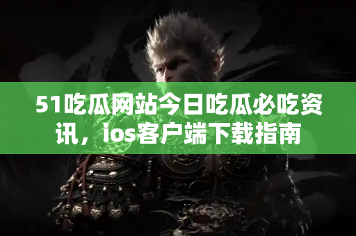 51吃瓜网站今日吃瓜必吃资讯，ios客户端下载指南