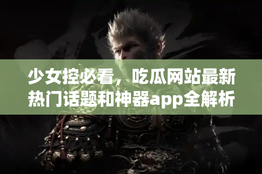 少女控必看，吃瓜网站最新热门话题和神器app全解析