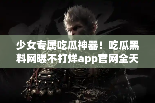 少女专属吃瓜神器！吃瓜黑料网曝不打烊app官网全天开放！