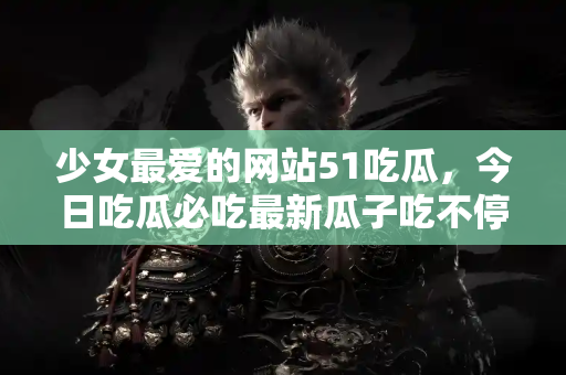 少女最爱的网站51吃瓜，今日吃瓜必吃最新瓜子吃不停