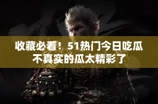 收藏必看！51热门今日吃瓜不真实的瓜太精彩了