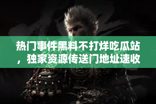 热门事件黑料不打烊吃瓜站，独家资源传送门地址速收藏！