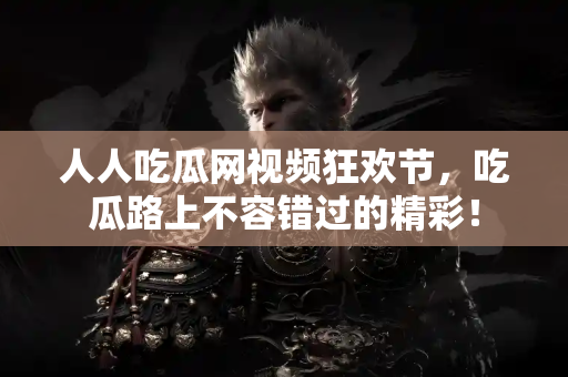 人人吃瓜网视频狂欢节，吃瓜路上不容错过的精彩！