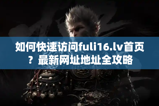 如何快速访问fuli16.lv首页？最新网址地址全攻略