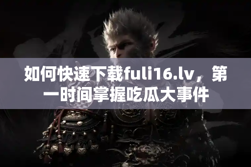 如何快速下载fuli16.lv,第一时间掌握吃瓜大事件 如何快速下载fuli16.lv,第一时间掌握吃瓜大事件