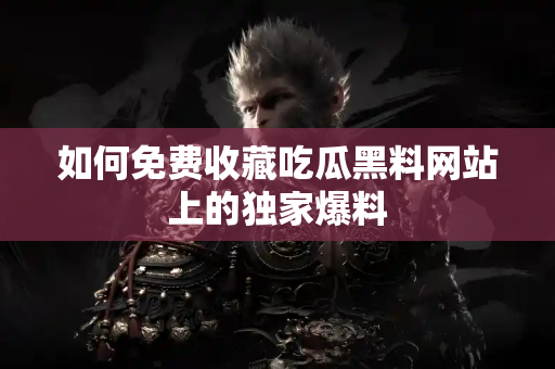 如何免费收藏吃瓜黑料网站上的独家爆料