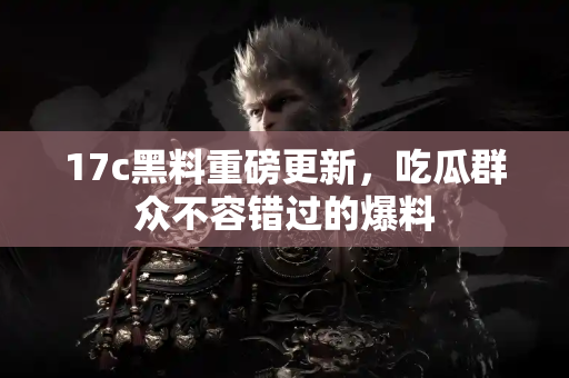 17c黑料重磅更新，吃瓜群众不容错过的爆料