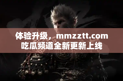 体验升级，mmzztt.com吃瓜频道全新更新上线