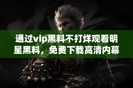 通过vip黑料不打烊观看明星黑料，免费下载高清内幕视频
