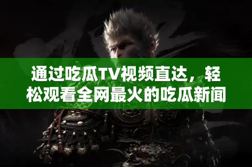 通过吃瓜TV视频直达，轻松观看全网最火的吃瓜新闻