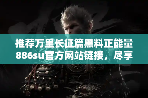 推荐万里长征篇黑料正能量886su官方网站链接，尽享第一手吃瓜内容