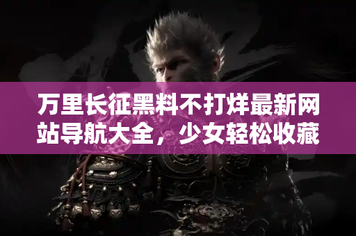 万里长征黑料不打烊最新网站导航大全，少女轻松收藏爆料不停歇