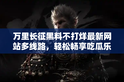 万里长征黑料不打烊最新网站多线路，轻松畅享吃瓜乐趣