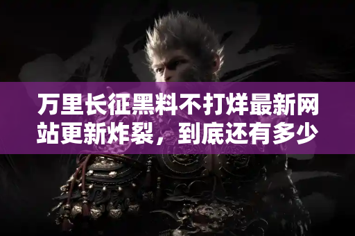 万里长征黑料不打烊最新网站更新炸裂，到底还有多少瓜在等着？