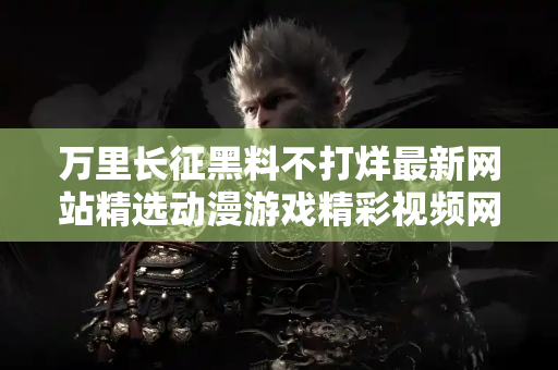 万里长征黑料不打烊最新网站精选动漫游戏精彩视频网址 万里长征黑料不打烊最新网站精选动漫游戏精彩视频网址