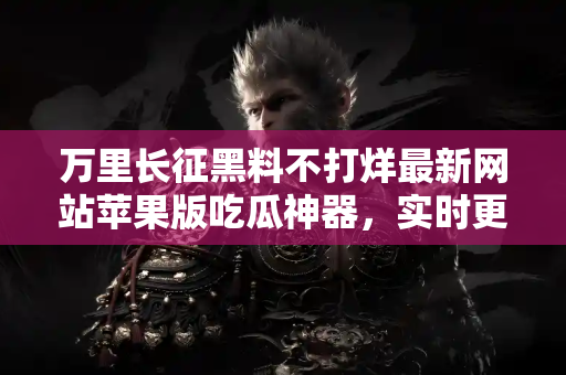 万里长征黑料不打烊最新网站苹果版吃瓜神器，实时更新不停歇